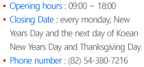 Opening hours : 09:00 ~ 18:00 Closing Date : every monday, New Years Day and the next day of Koean New Years Day and Thanksgiving Day. Phone number : (82) 54-380-7203